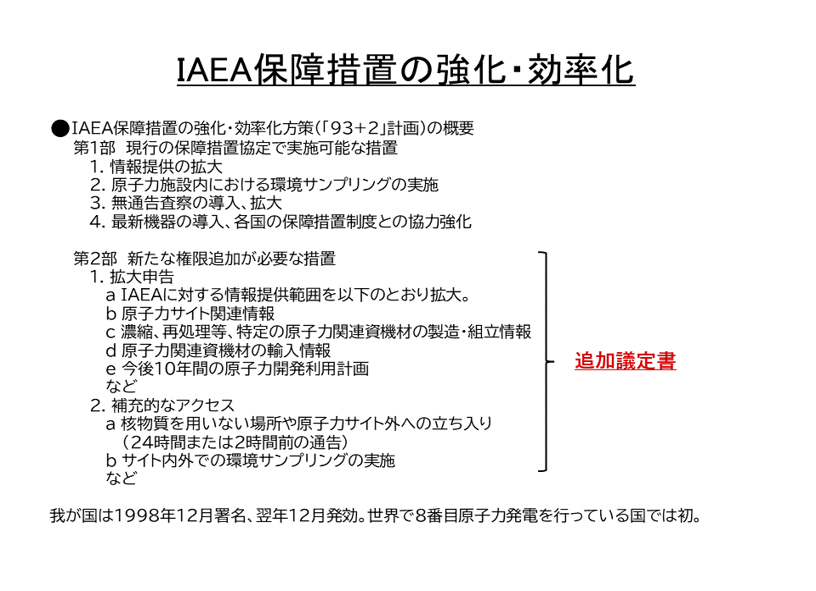 IAEA保障措置の強化・効率化方策（「93+2」計画）の概要
第1部　現行の保障措置協定で実施可能な措置
a 情報提供の拡大
b 原子力施設内における環境サンプリングの実施
c 無通告査察の導入、拡大
d 最新機器の導入、各国の保障措置制度との協力強化

第2部　新たな権限追加が必要な措置
1. 拡大申告
a IAEAに対する情報提供範囲を以下のとおり拡大。
b 原子力サイト関連情報
c 濃縮、再処理等、特定の原子力関連資機材の製造・組立情報
d 原子力関連資機材の輸入情報
e 今後10年間の原子力開発利用計画
など
2. 補充的なアクセス
a 核物質を用いない場所や原子力サイト外への立ち入り（24時間または2時間前の通告）
b サイト内外での環境サンプリングの実施
など
第2部を追加議定書とした。
我が国は1998年12月署名、翌年12月発効。世界で8番目原子力発電を行っている国では初。